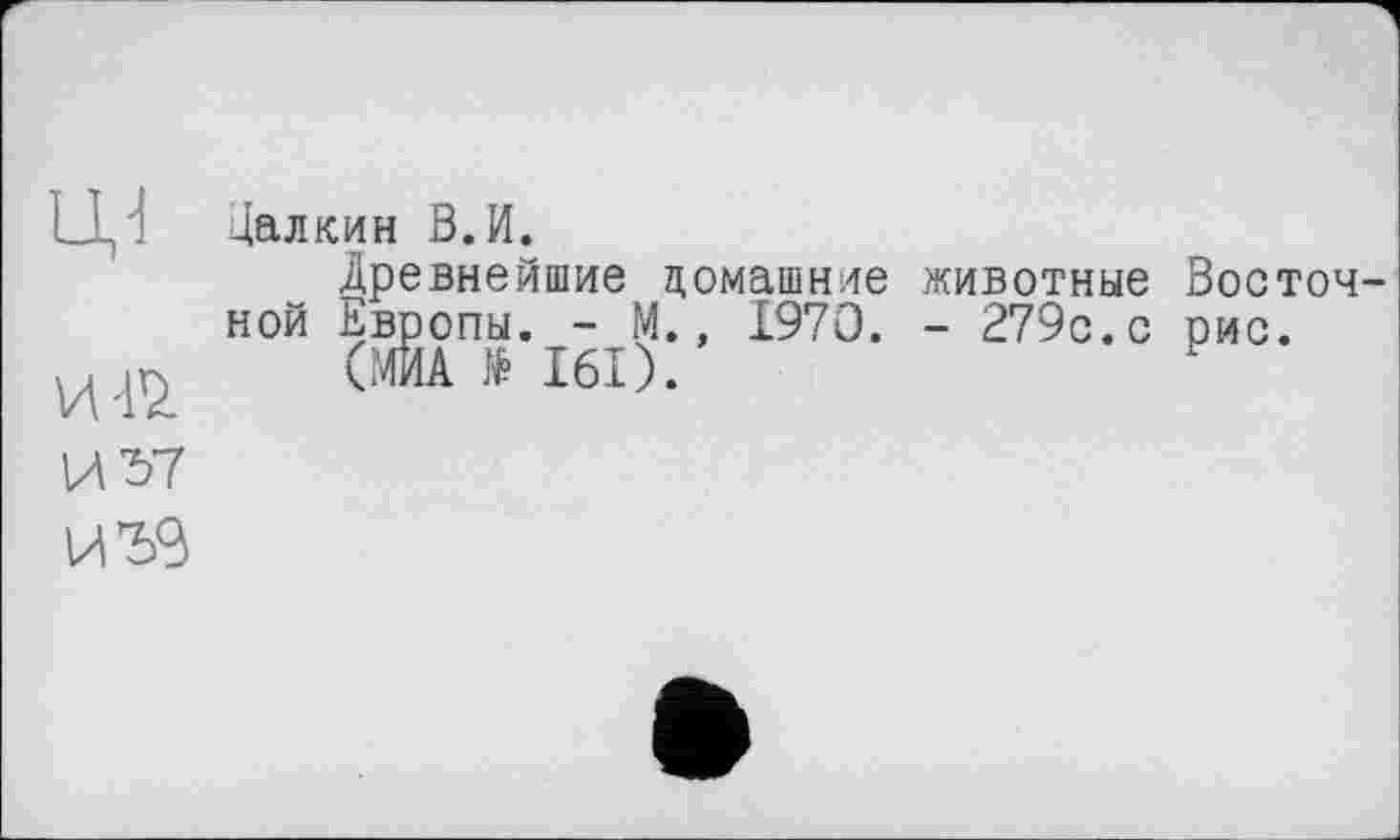 ﻿ці
цалкин В.И.
Древнейшие домашние животные Восточной Европы. - М., 1970. - 279с.с рис.
(МЙА $ I6I).
И 7>7